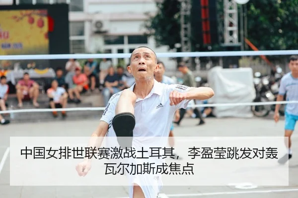 中国女排世联赛激战土耳其，李盈莹跳发对轰瓦尔加斯成焦点