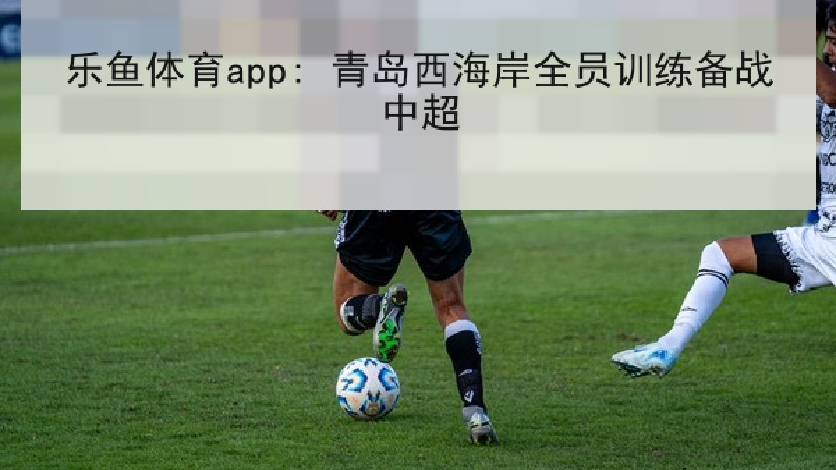乐鱼体育app: 青岛西海岸全员训练备战中超